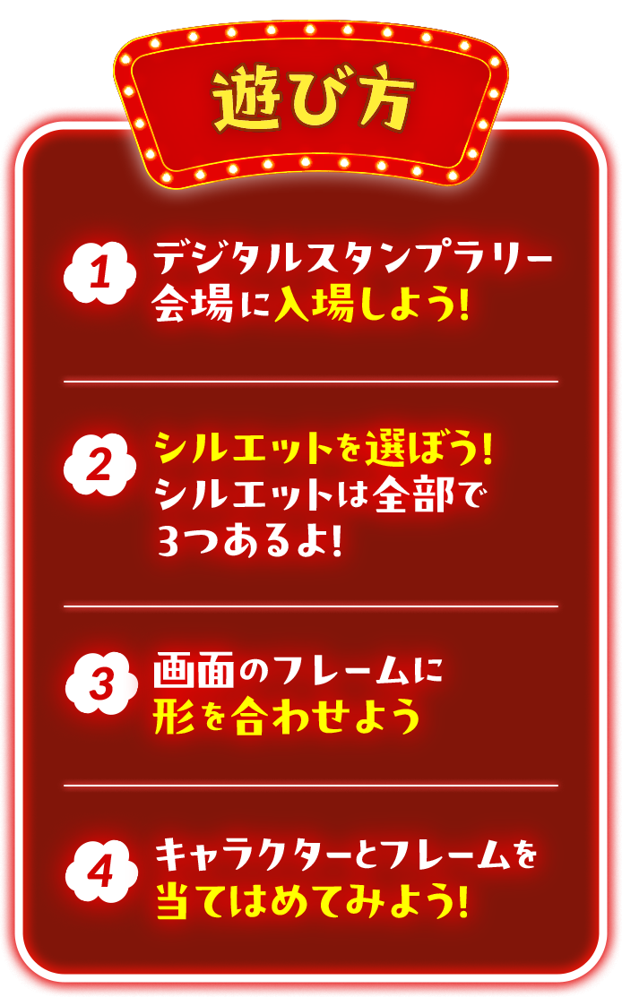 遊び方 1 デジタルスタンプラリー会場に入場しよう！ 2 シルエットを選ぼう！シルエットは全部で3つあるよ！ 3 画面のフレームに形を合わせよう 4 キャラクターとフレームを当てはめてみよう！